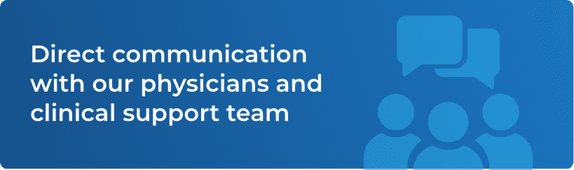 Direct communication with our physicians and clinical support team